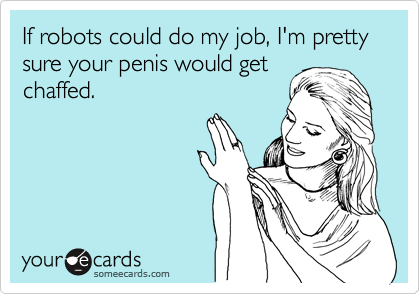 If robots could do my job, I'm pretty sure your penis would get
chaffed.