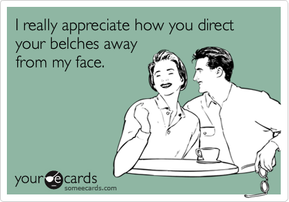 I really appreciate how you direct your belches away
from my face.
