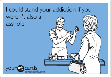 I could stand your addiction if you weren't also an
asshole.