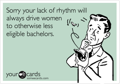 Sorry your lack of rhythm will
always drive women
to otherwise less
eligible bachelors.