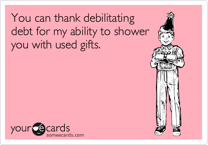 You can thank debilitating
debt for my ability to shower
you with used gifts.