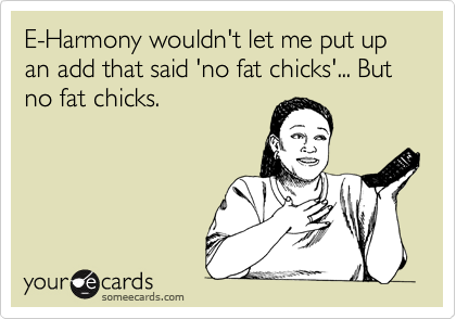 E-Harmony wouldn't let me put up an add that said 'no fat chicks'... But no fat chicks.