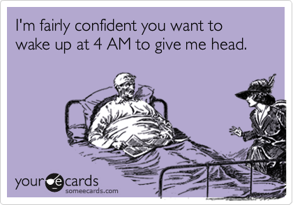 I'm fairly confident you want to wake up at 4 AM to give me head.