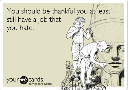 You should be thankful you at least still have a job that
you hate.