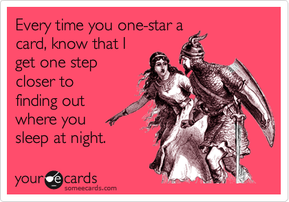 Every time you one-star a
card, know that I
get one step
closer to
finding out
where you
sleep at night. 