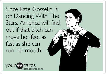 Since Kate Gosselin is
on Dancing With The
Stars, America will find
out if that bitch can
move her feet as
fast as she can
run her mouth.