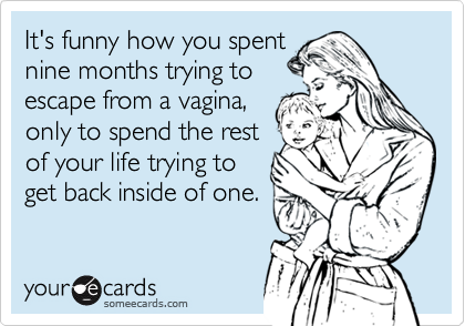 It's funny how you spent
nine months trying to 
escape from a vagina,
only to spend the rest 
of your life trying to
get back inside of one.