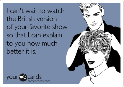 I can't wait to watch
the British version
of your favorite show
so that I can explain
to you how much
better it is.