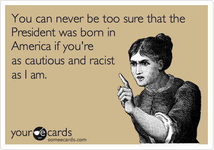 You can never be too sure that the President was born in
America if you're
as cautious and racist
as I am.