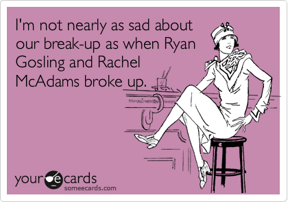 I'm not nearly as sad about
our break-up as when Ryan
Gosling and Rachel
McAdams broke up.