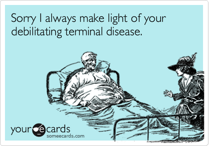 Sorry I always make light of your debilitating terminal disease.