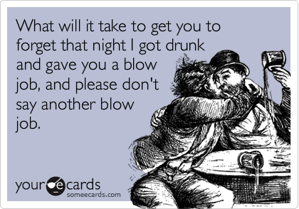 What will it take to get you to forget that night I got drunk
and gave you a blow
job, and please don't
say another blow
job.