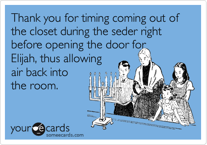 Thank you for timing coming out of the closet during the seder right before opening the door for
Elijah, thus allowing
air back into
the room.
