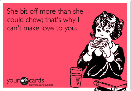 She bit off more than she
could chew; that's why I
can't make love to you.