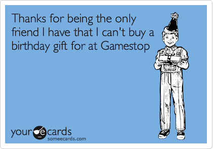 Thanks for being the only
friend I have that I can't buy a
birthday gift for at Gamestop