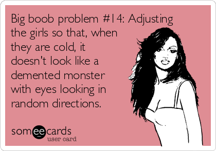 Big boob problem #14: Adjusting
the girls so that, when
they are cold, it
doesn't look like a
demented monster
with eyes looking in
random directions.