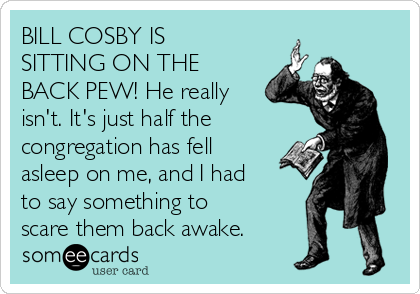 BILL COSBY IS
SITTING ON THE
BACK PEW! He really
isn't. It's just half the 
congregation has fell
asleep on me, and I had
to say something to
scare them back awake. 