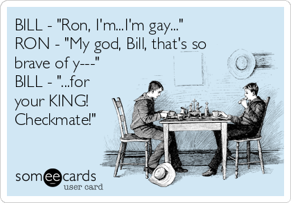 BILL - "Ron, I'm...I'm gay..."
RON - "My god, Bill, that's so
brave of y---"
BILL - "...for
your KING!
Checkmate!"