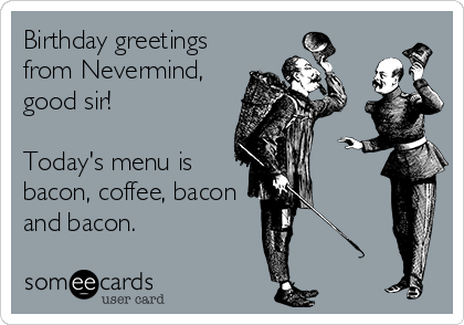 Birthday greetings
from Nevermind,
good sir!

Today's menu is
bacon, coffee, bacon
and bacon.