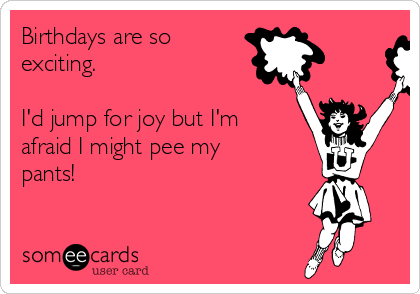 Birthdays are so
exciting. 

I'd jump for joy but I'm
afraid I might pee my
pants!