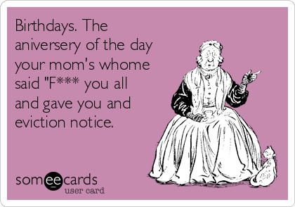 Birthdays. The
aniversery of the day
your mom's whome
said "F*** you all
and gave you and
eviction notice.