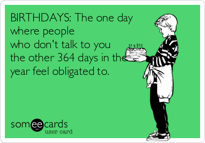 BIRTHDAYS: The one day
where people
who don't talk to you
the other 364 days in the
year feel obligated to. 