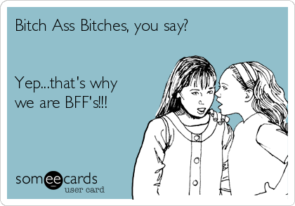 Bitch Ass Bitches, you say?


Yep...that's why
we are BFF's!!!