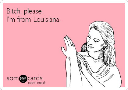Bitch, please.
I'm from Louisiana.