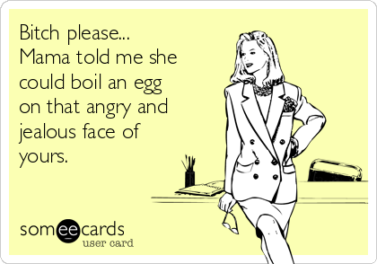 Bitch please...
Mama told me she
could boil an egg
on that angry and
jealous face of
yours. 
