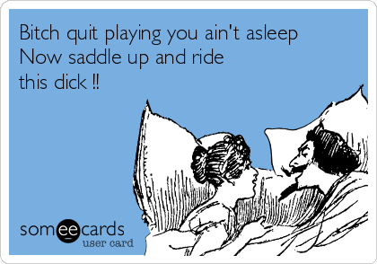 Bitch quit playing you ain't asleep
Now saddle up and ride 
this dick !!