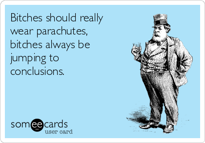 Bitches should really
wear parachutes,
bitches always be
jumping to
conclusions.