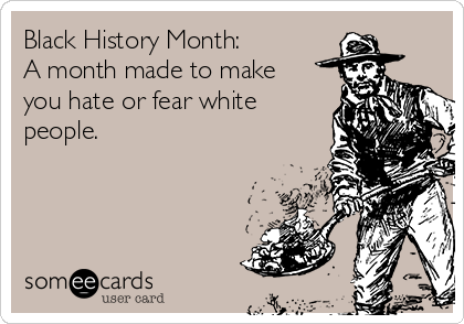 Black History Month:
A month made to make
you hate or fear white
people. 