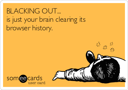 BLACKING OUT...
is just your brain clearing its
browser history.