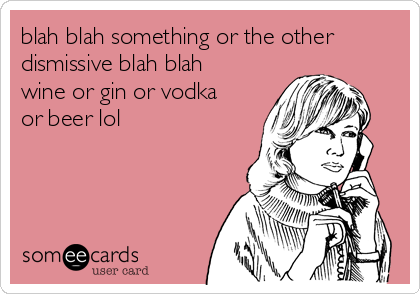 blah blah something or the other
dismissive blah blah
wine or gin or vodka
or beer lol 