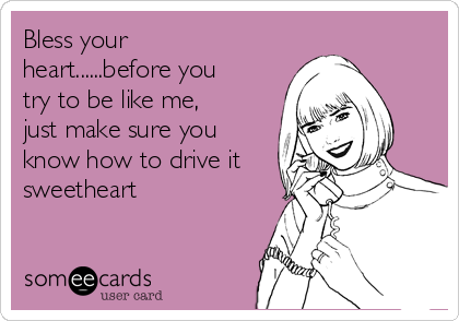 Bless your
heart......before you
try to be like me,
just make sure you
know how to drive it
sweetheart