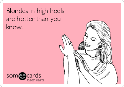 Blondes in high heels
are hotter than you
know.