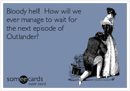 Bloody hell!  How will we
ever manage to wait for
the next episode of
Outlander?