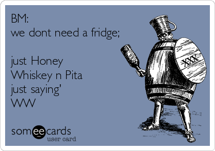 BM:
we dont need a fridge;

just Honey
Whiskey n Pita
just saying'
WW