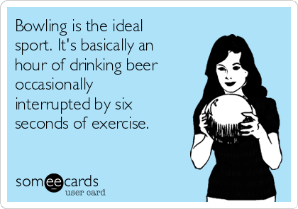 Bowling is the ideal
sport. It's basically an
hour of drinking beer
occasionally
interrupted by six
seconds of exercise.
