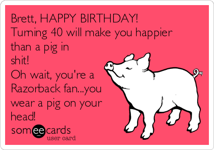Brett, HAPPY BIRTHDAY!
Turning 40 will make you happier
than a pig in
shit! 
Oh wait, you're a
Razorback fan...you
wear a pig on your
head!