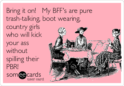 Bring it on!   My BFF's are pure
trash-talking, boot wearing,
country girls
who will kick
your ass
without
spilling their
PBR! 