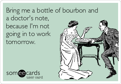 Bring me a bottle of bourbon and
a doctor's note,
because I'm not
going in to work
tomorrow.
