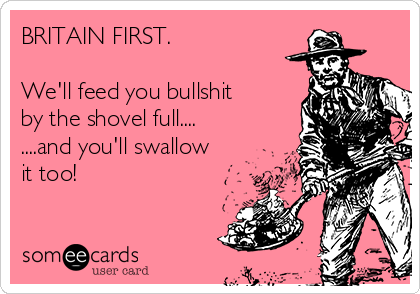 BRITAIN FIRST.

We'll feed you bullshit
by the shovel full....
....and you'll swallow
it too! 