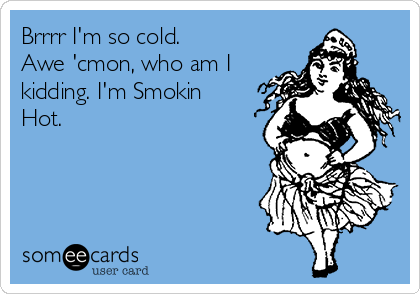 Brrrr I'm so cold.
Awe 'cmon, who am I
kidding. I'm Smokin
Hot.