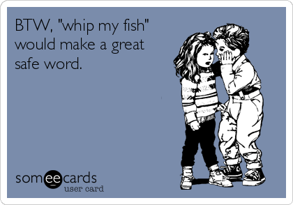 BTW, "whip my fish"
would make a great
safe word.