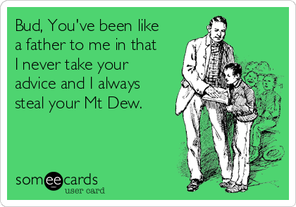 Bud, You've been like
a father to me in that
I never take your
advice and I always
steal your Mt Dew. 