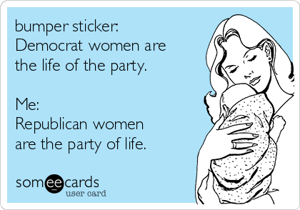 bumper sticker:
Democrat women are
the life of the party.

Me:
Republican women
are the party of life.