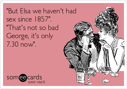 "But Elsa we haven't had
sex since 1857".
"That's not so bad
George, it's only
7.30 now".