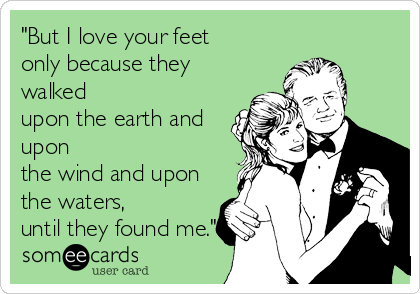 "But I love your feet 
only because they
walked 
upon the earth and
upon 
the wind and upon
the waters, 
until they found me."