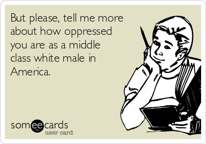 But please, tell me more
about how oppressed
you are as a middle
class white male in
America.